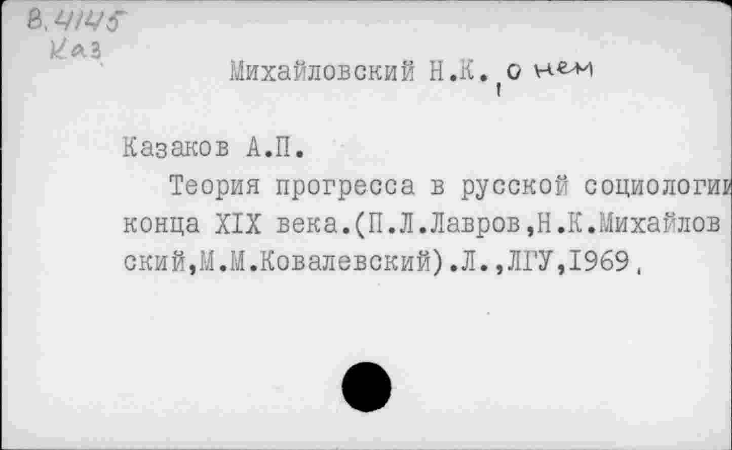 ﻿в. ЦЩ?
Михайловский Н.К. о !
Казаков А.П.
Теория прогресса в русской социологии конца XIX века.(П.Л.Лавров,Н.К.Михайлов ский,М.М.Ковалевский).Л.,ЛГУ,1969.